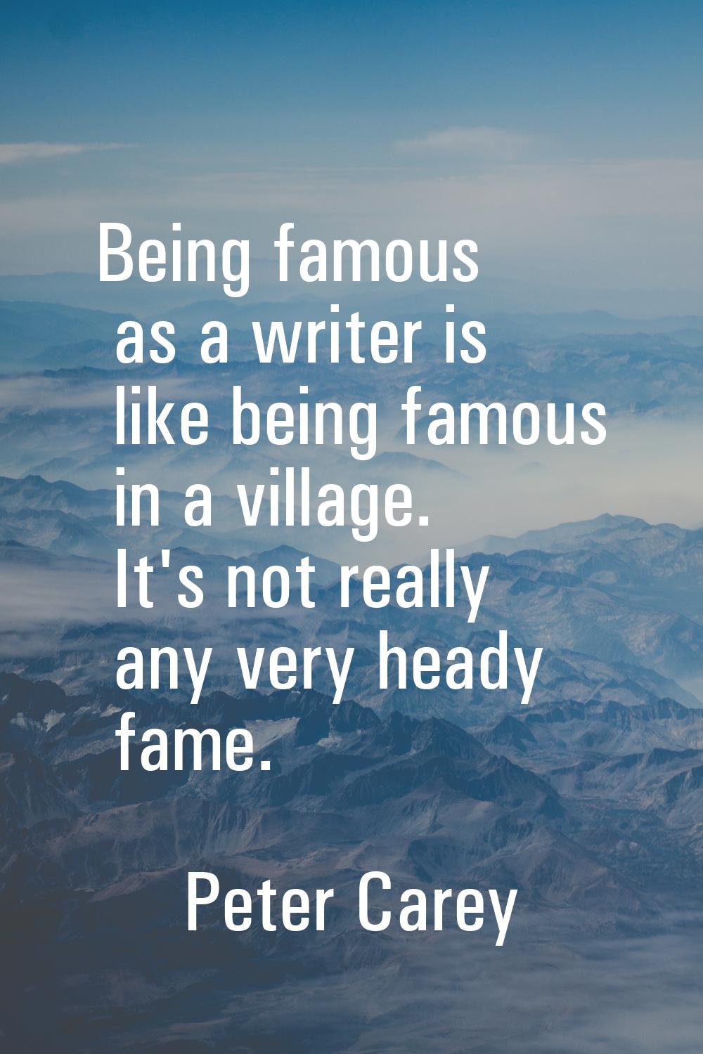 Being famous as a writer is like being famous in a village. It's not really any very heady fame.