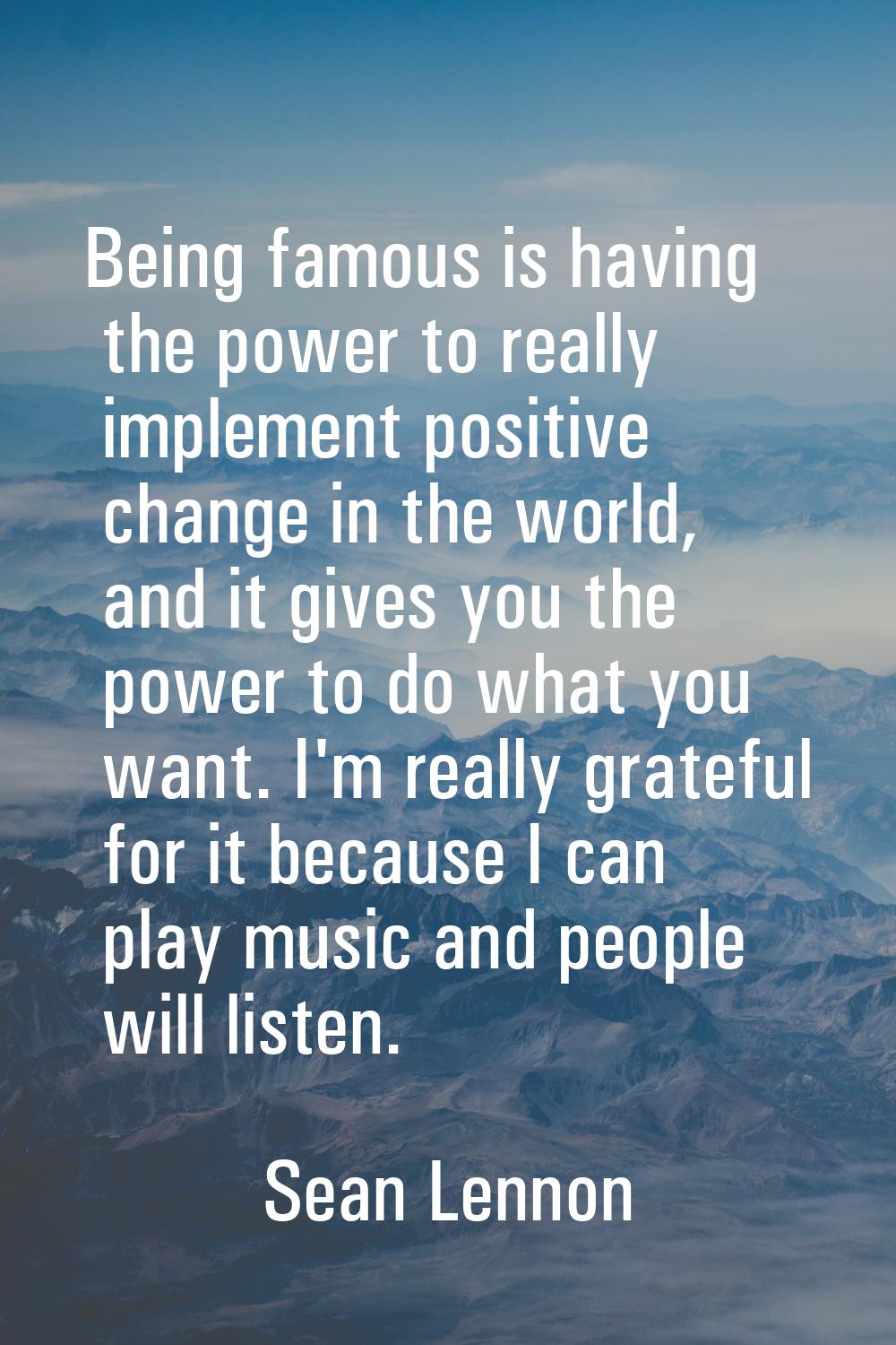 Being famous is having the power to really implement positive change in the world, and it gives you