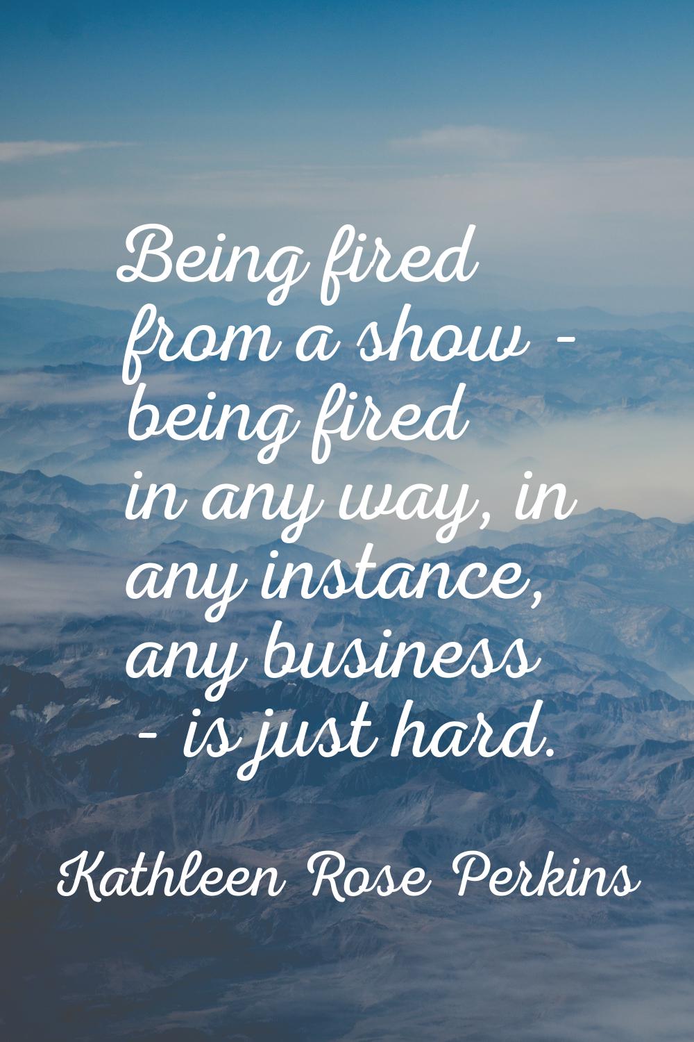 Being fired from a show - being fired in any way, in any instance, any business - is just hard.