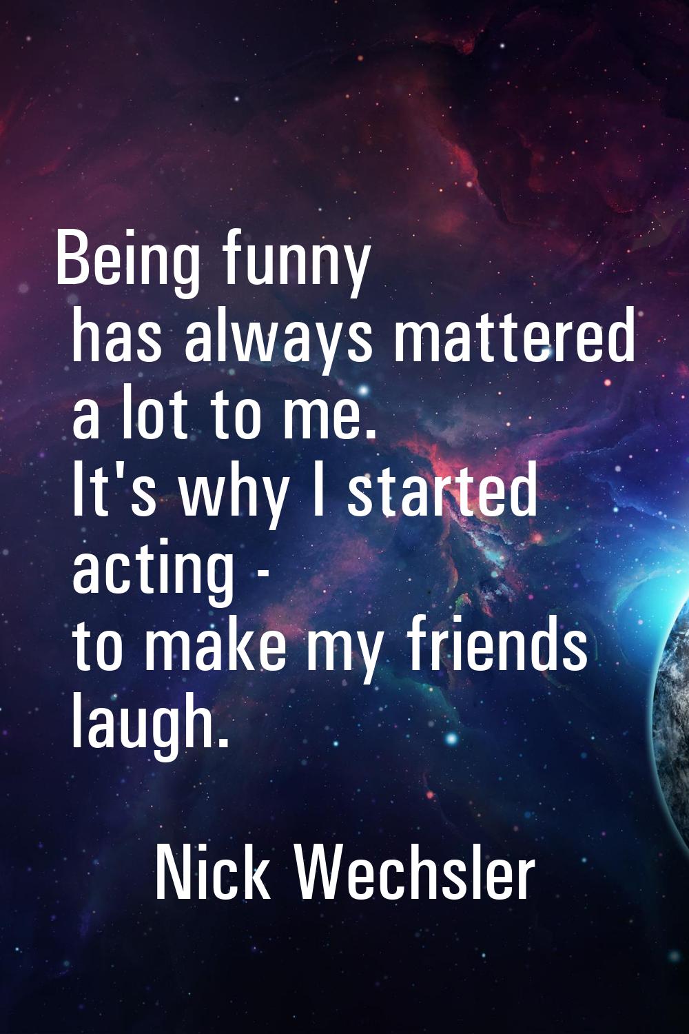 Being funny has always mattered a lot to me. It's why I started acting - to make my friends laugh.