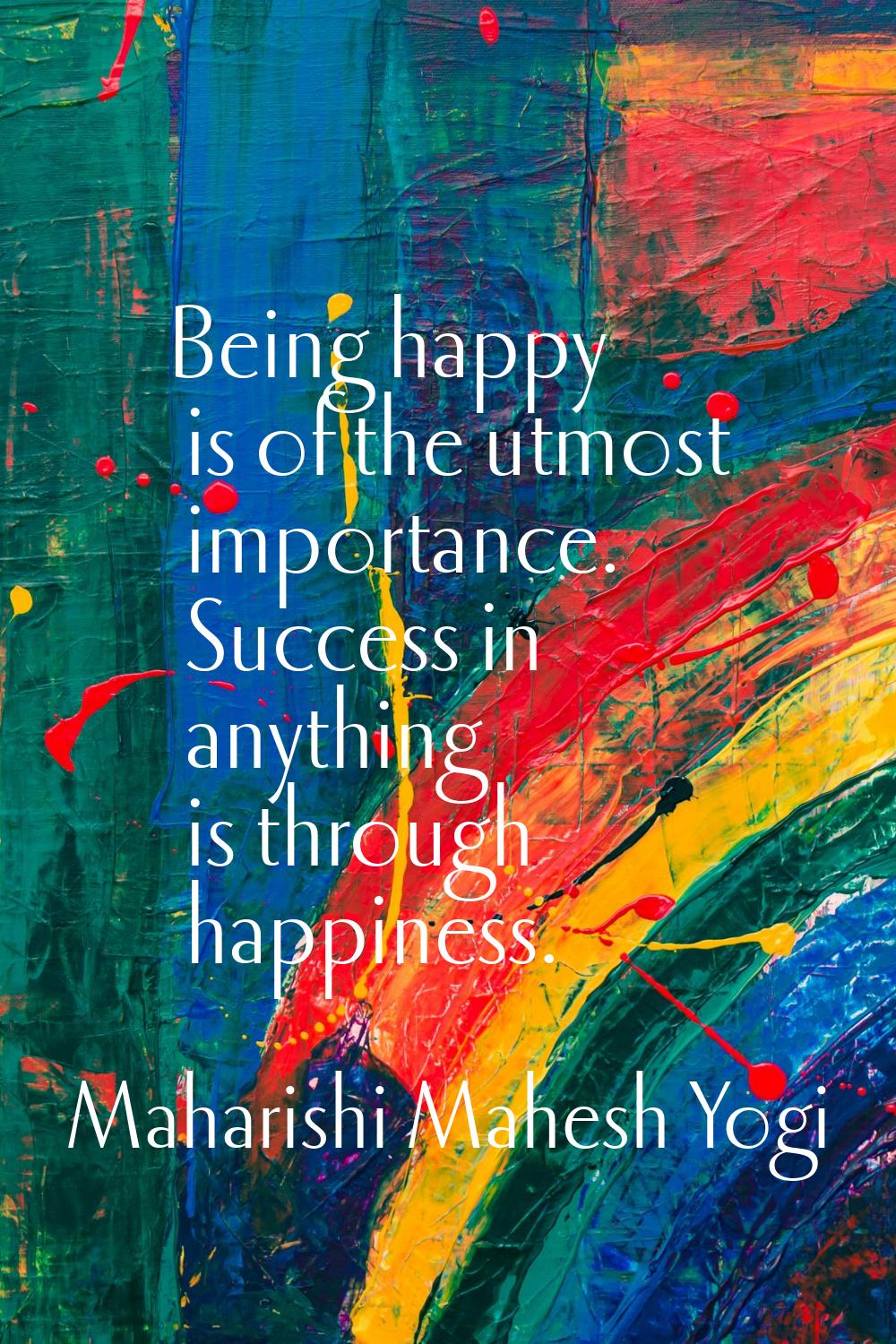 Being happy is of the utmost importance. Success in anything is through happiness.