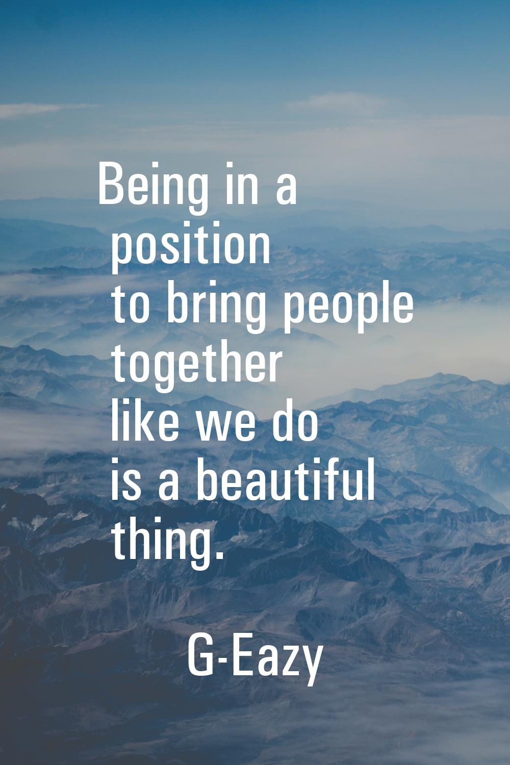 Being in a position to bring people together like we do is a beautiful thing.