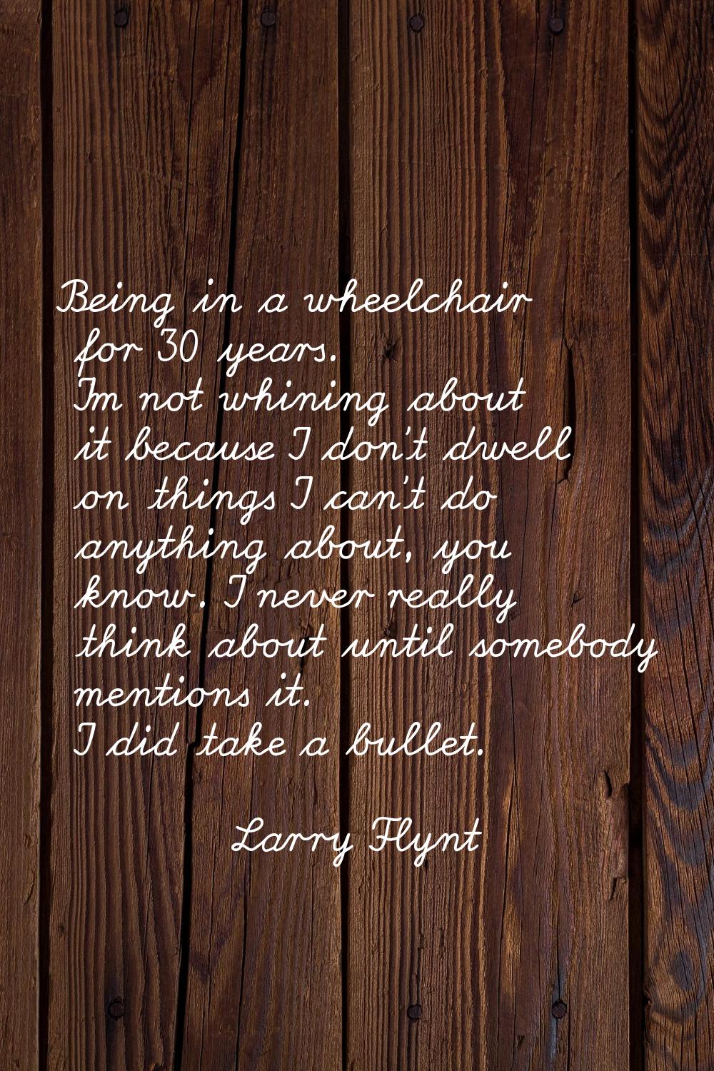 Being in a wheelchair for 30 years. I'm not whining about it because I don't dwell on things I can'