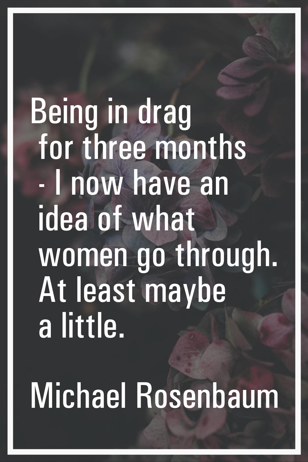 Being in drag for three months - I now have an idea of what women go through. At least maybe a litt