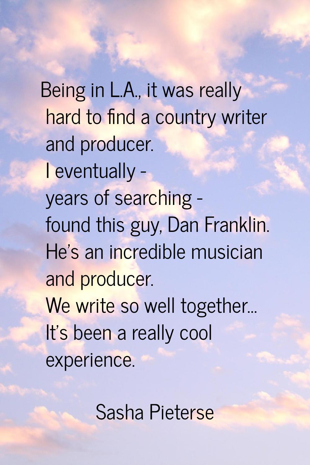 Being in L.A., it was really hard to find a country writer and producer. I eventually - years of se