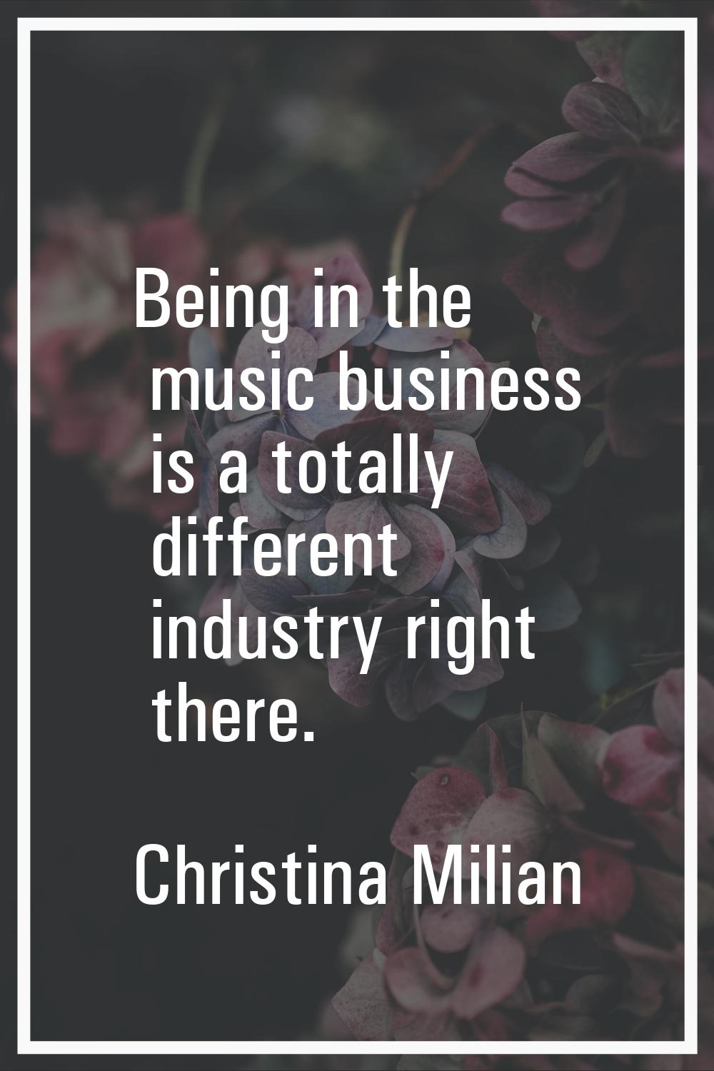 Being in the music business is a totally different industry right there.