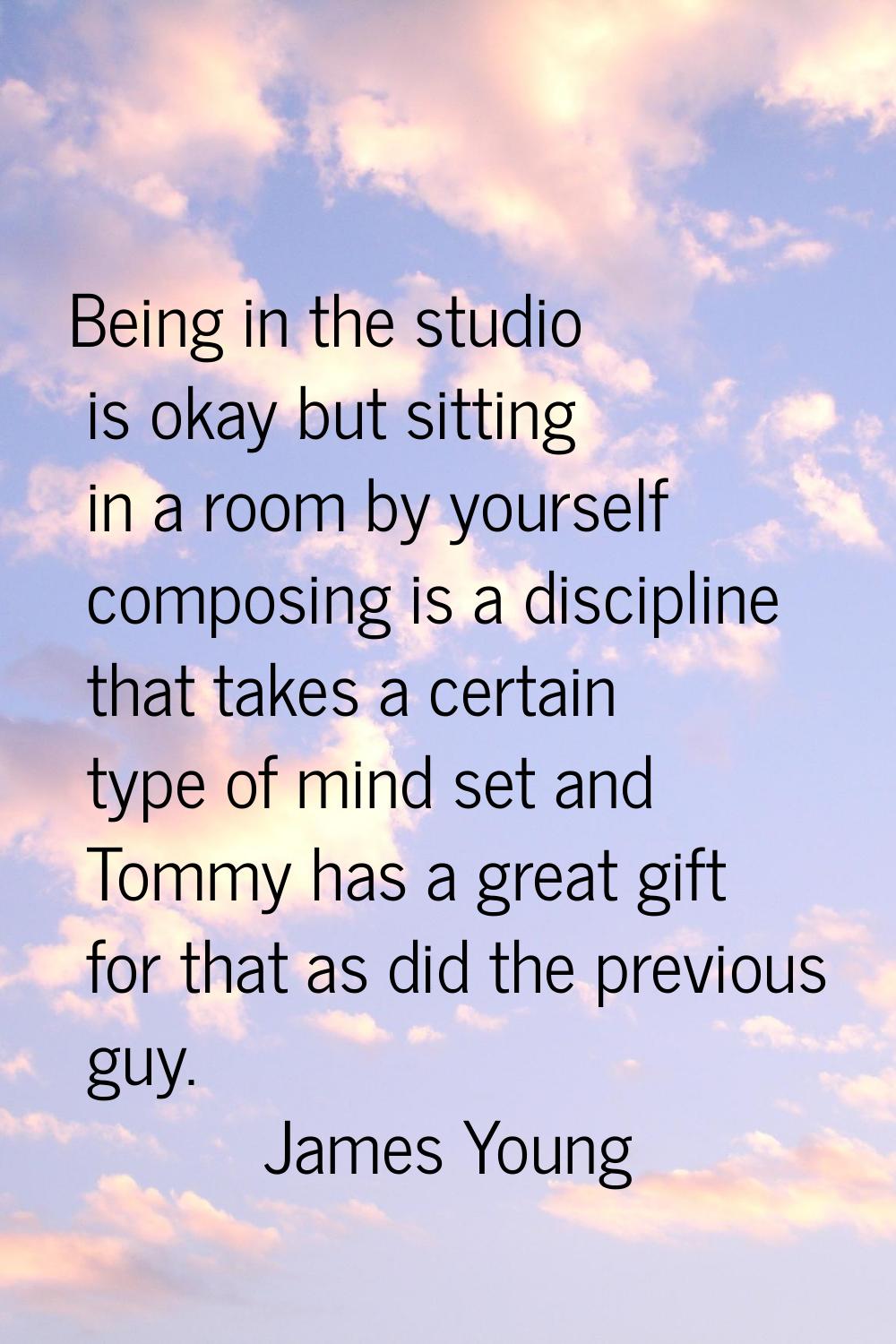 Being in the studio is okay but sitting in a room by yourself composing is a discipline that takes 
