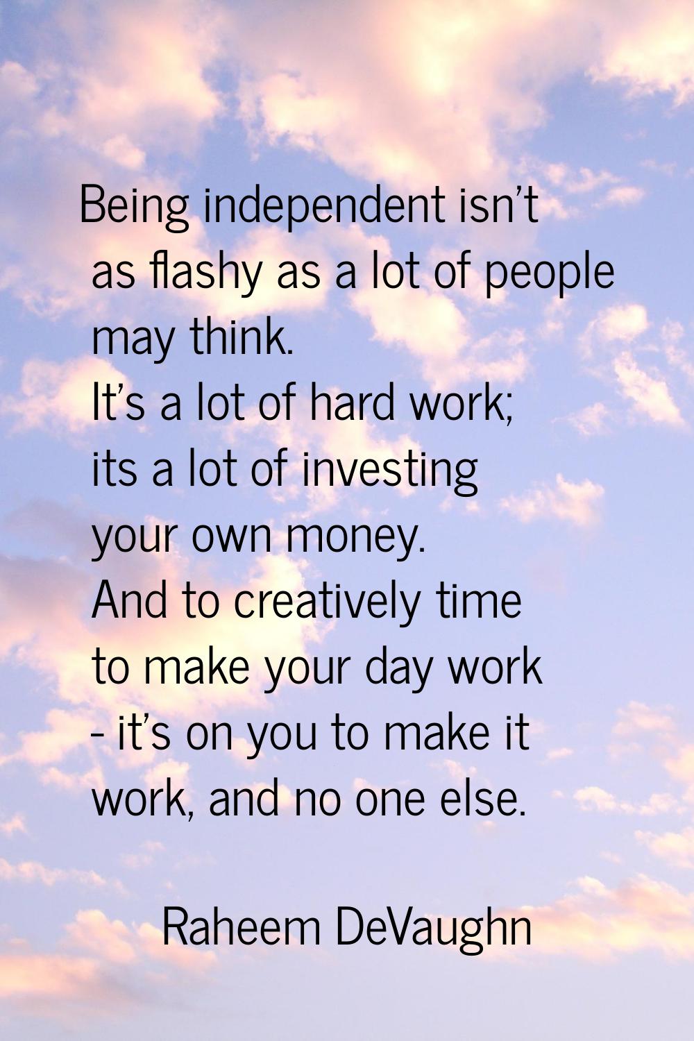 Being independent isn't as flashy as a lot of people may think. It's a lot of hard work; its a lot 