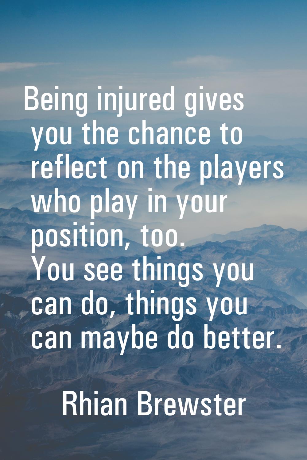 Being injured gives you the chance to reflect on the players who play in your position, too. You se