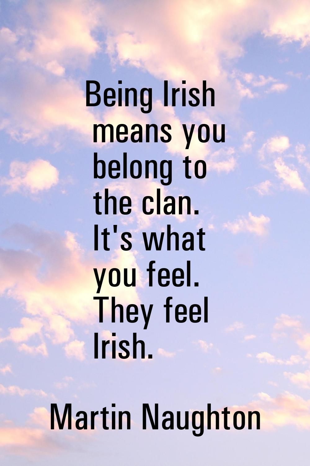 Being Irish means you belong to the clan. It's what you feel. They feel Irish.