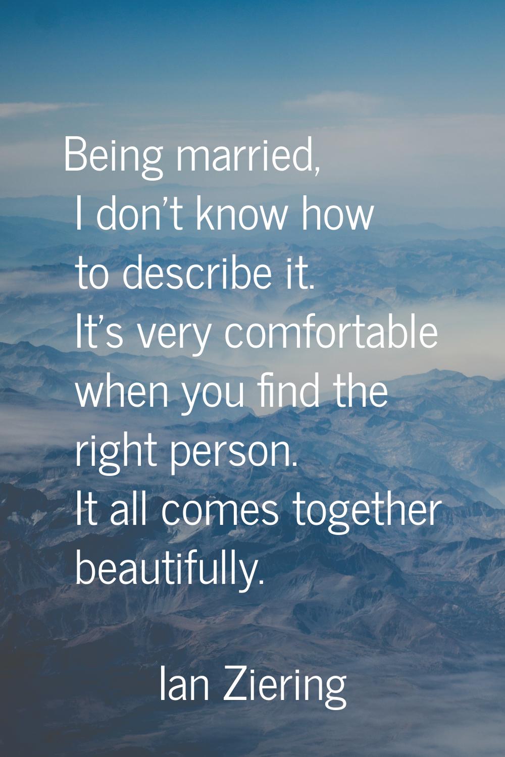 Being married, I don't know how to describe it. It's very comfortable when you find the right perso