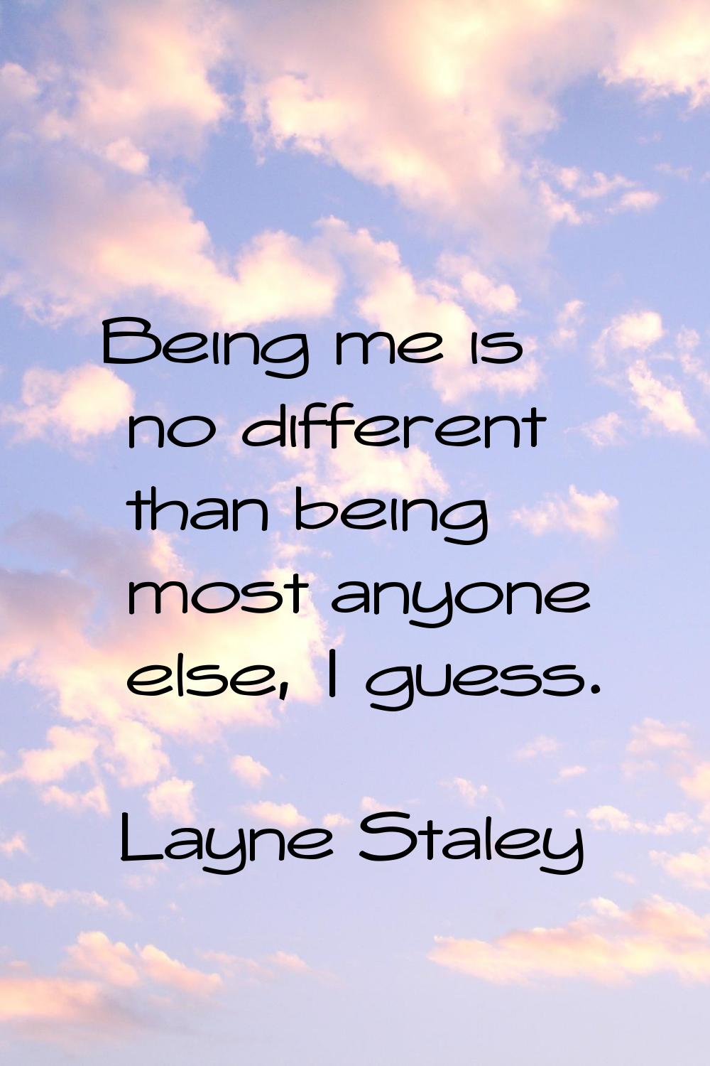 Being me is no different than being most anyone else, I guess.