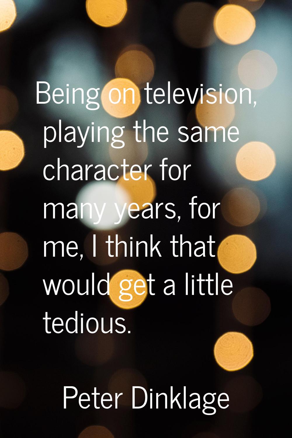 Being on television, playing the same character for many years, for me, I think that would get a li