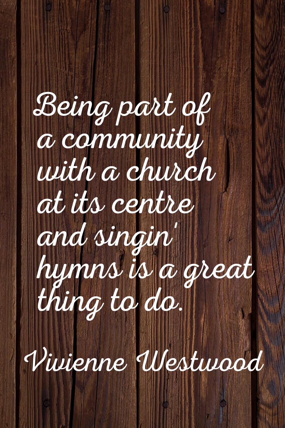 Being part of a community with a church at its centre and singin' hymns is a great thing to do.