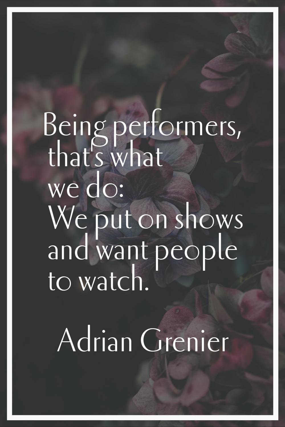 Being performers, that's what we do: We put on shows and want people to watch.