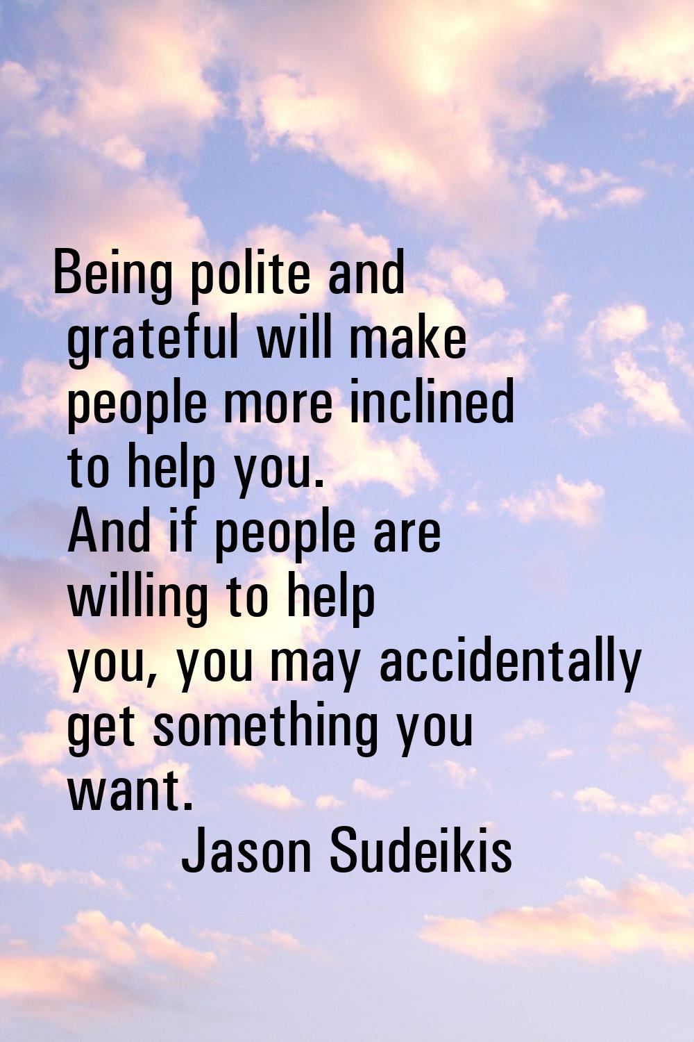Being polite and grateful will make people more inclined to help you. And if people are willing to 