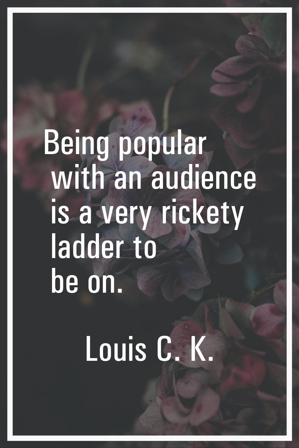 Being popular with an audience is a very rickety ladder to be on.