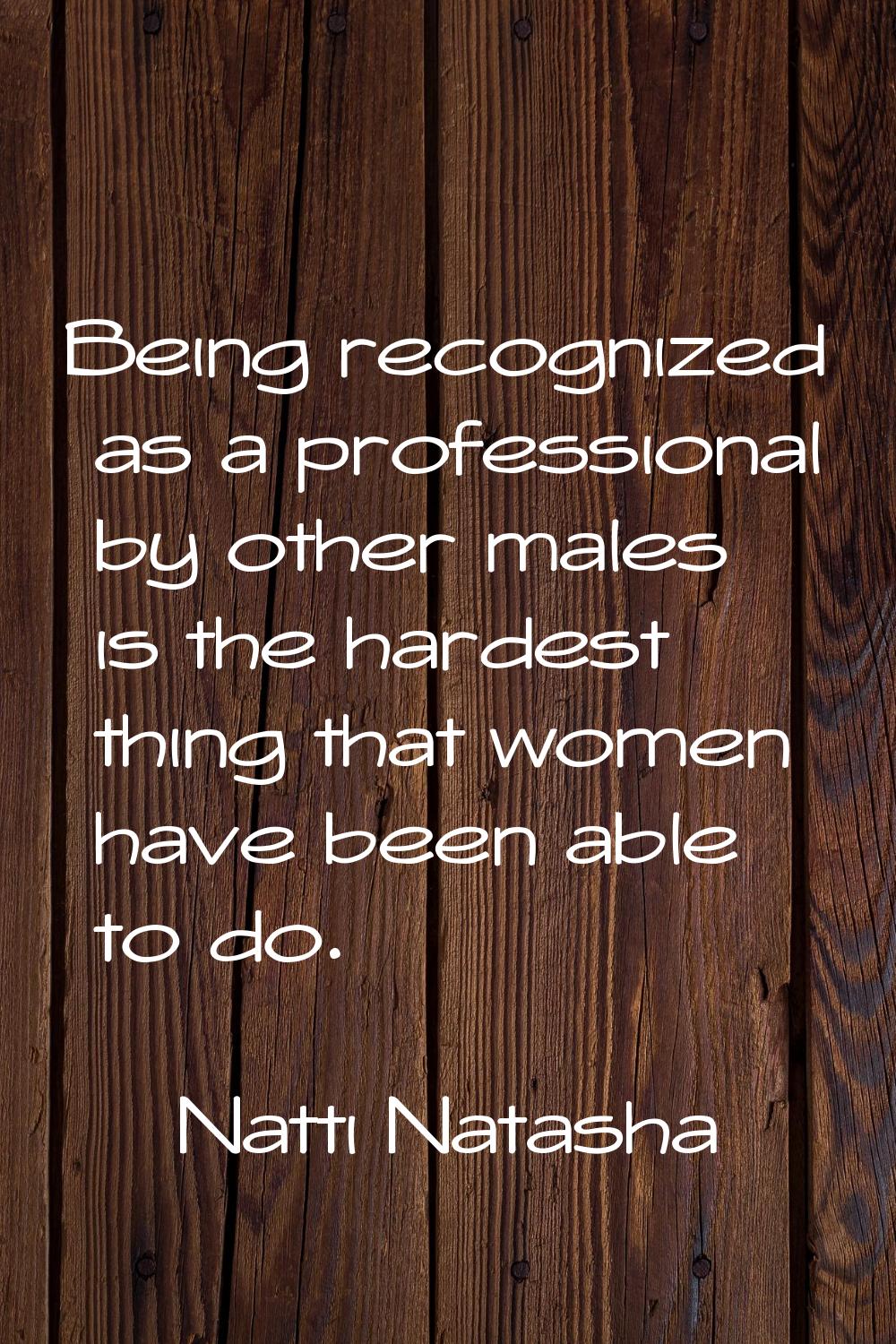 Being recognized as a professional by other males is the hardest thing that women have been able to