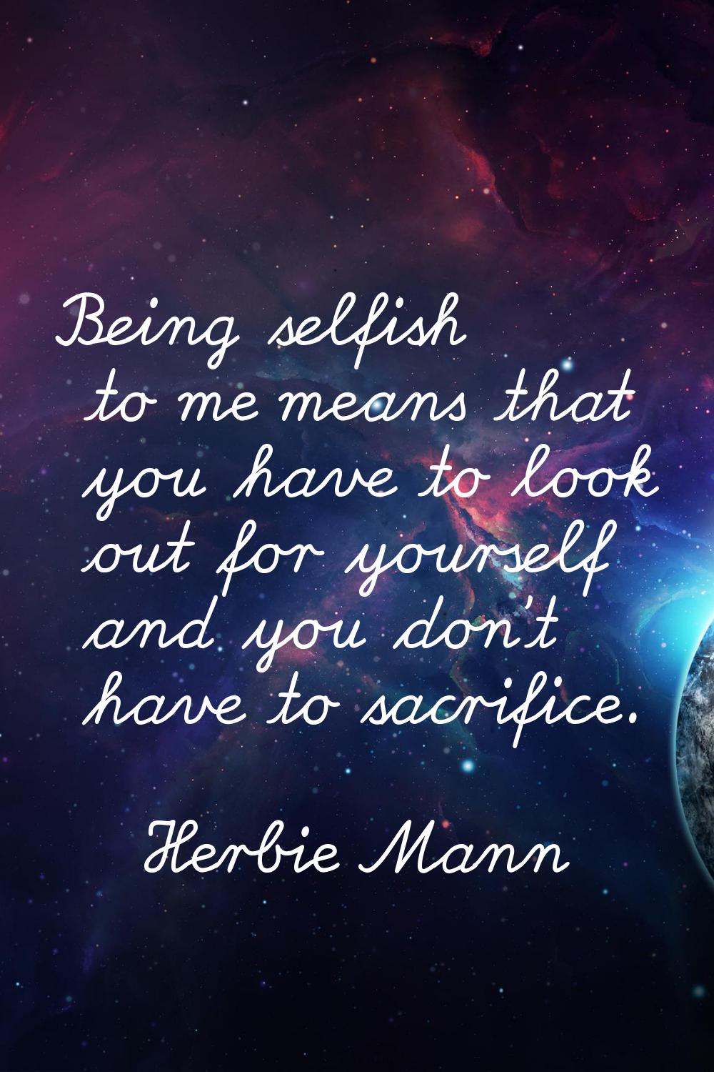 Being selfish to me means that you have to look out for yourself and you don't have to sacrifice.