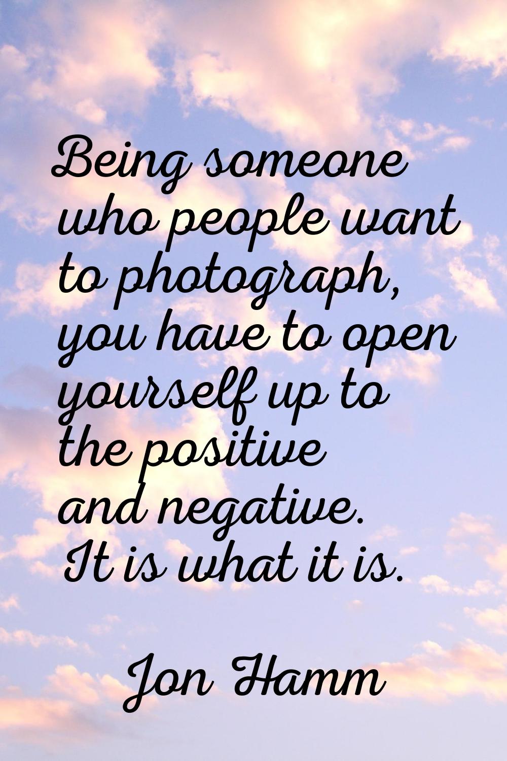 Being someone who people want to photograph, you have to open yourself up to the positive and negat