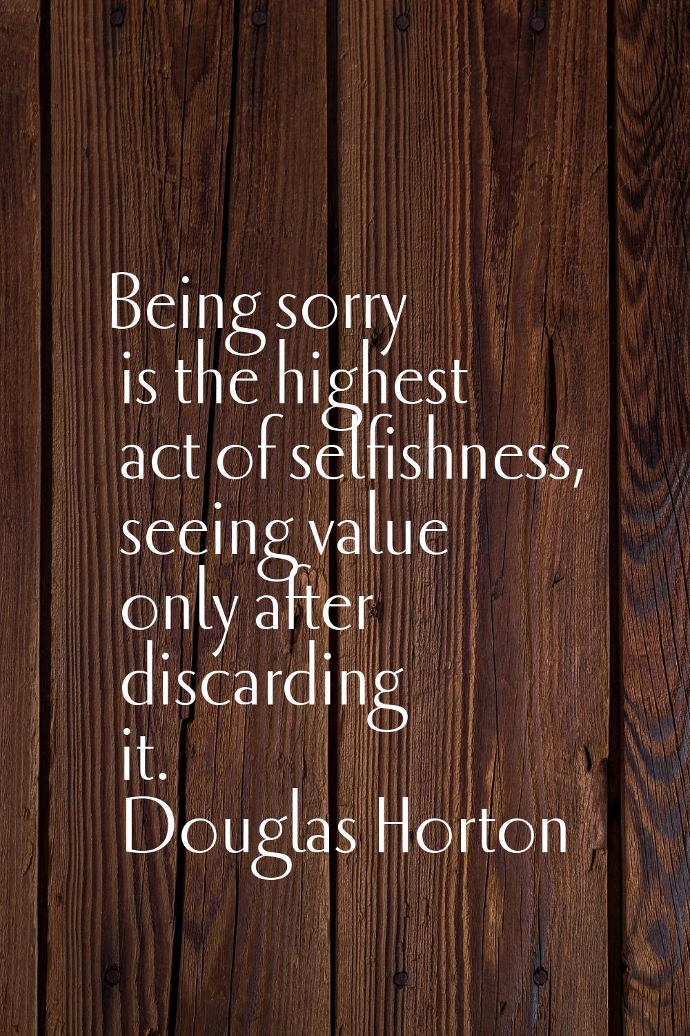 Being sorry is the highest act of selfishness, seeing value only after discarding it.