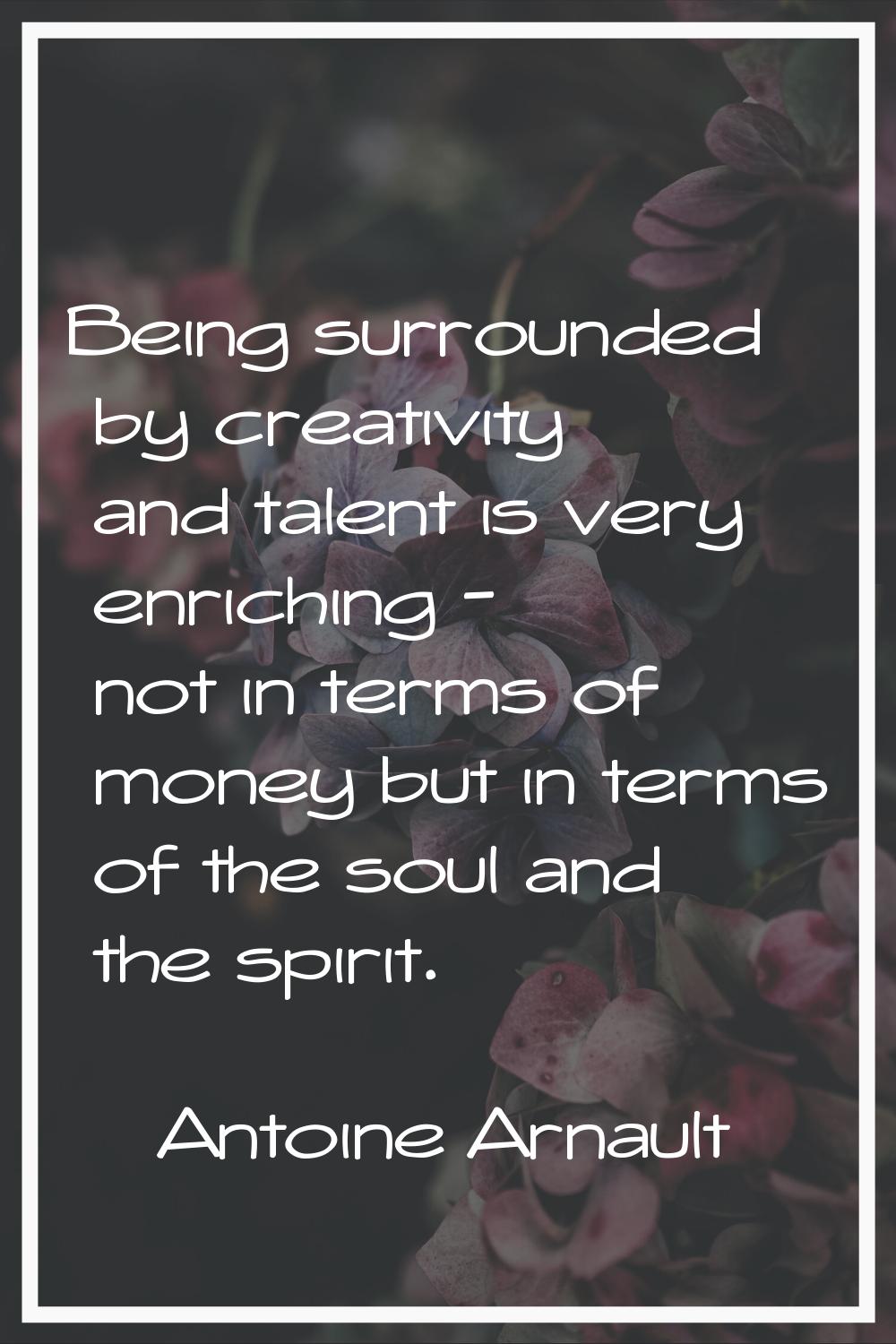 Being surrounded by creativity and talent is very enriching - not in terms of money but in terms of