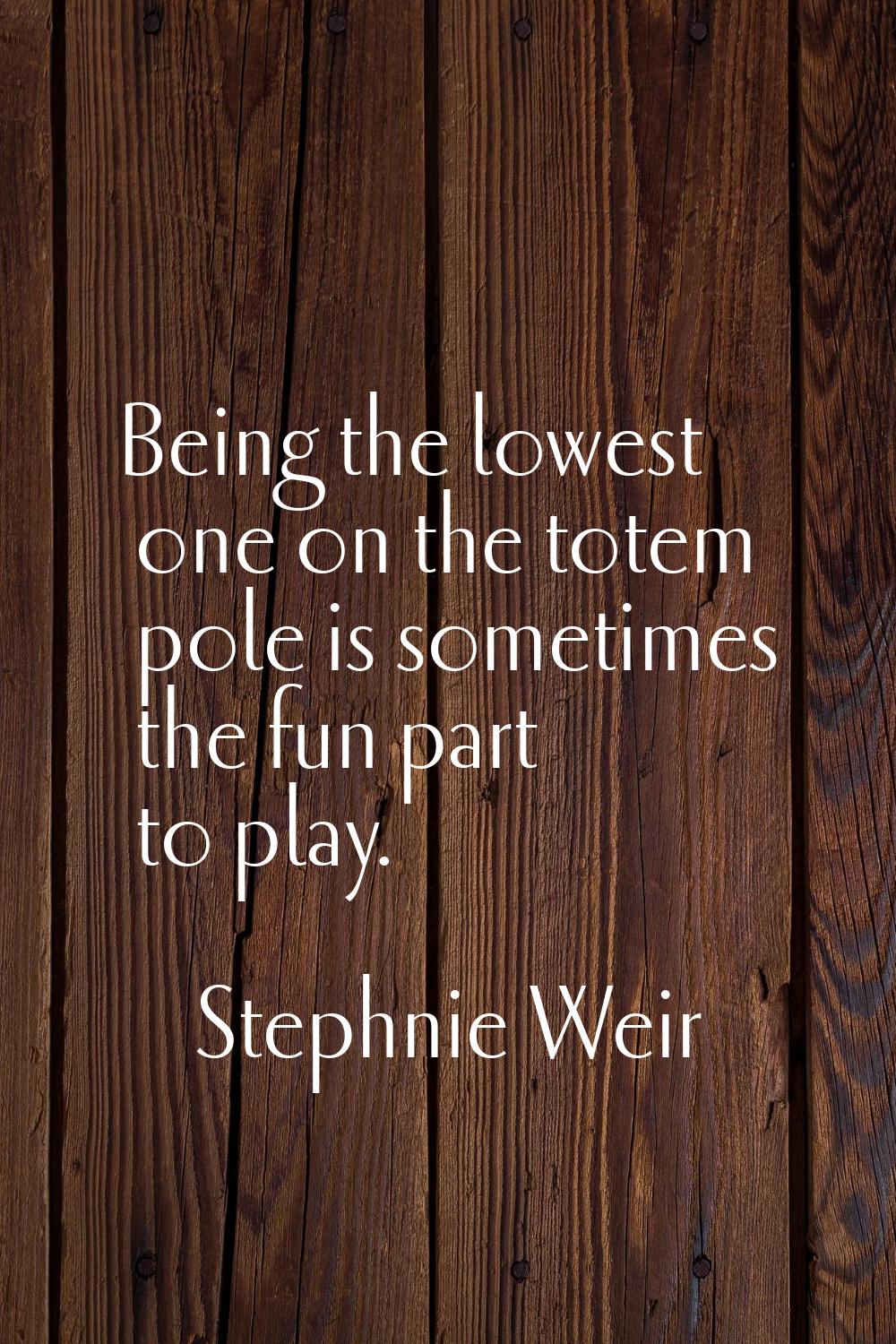 Being the lowest one on the totem pole is sometimes the fun part to play.