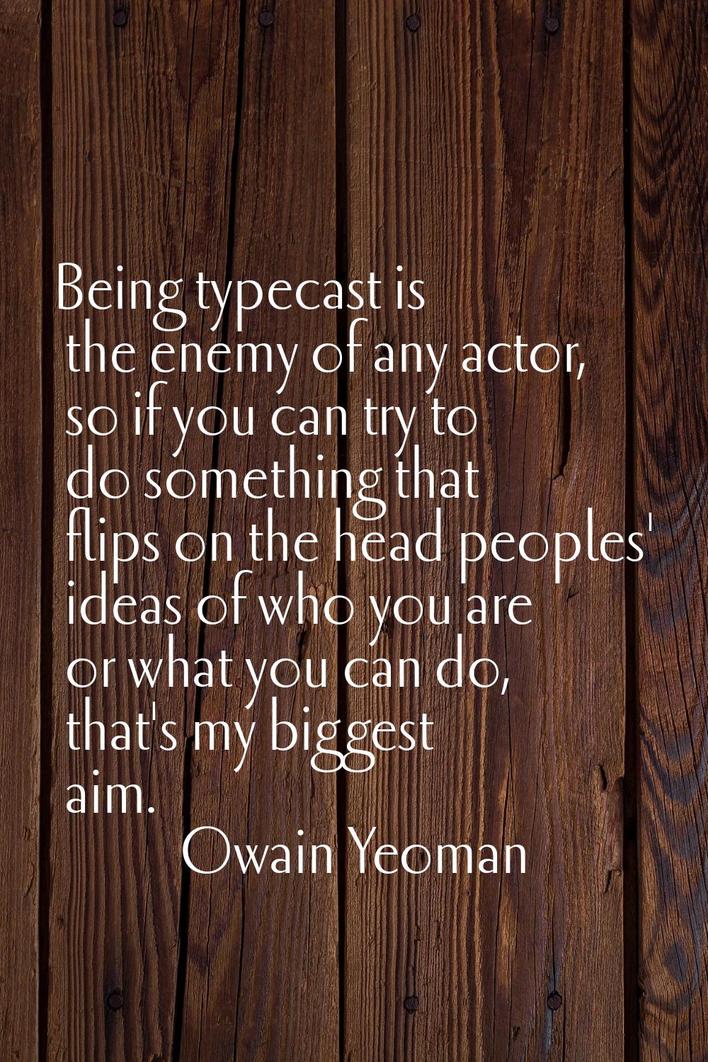 Being typecast is the enemy of any actor, so if you can try to do something that flips on the head 