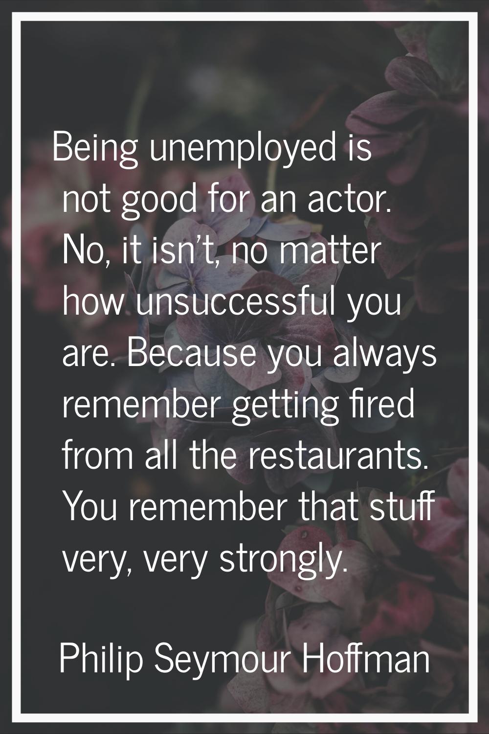 Being unemployed is not good for an actor. No, it isn't, no matter how unsuccessful you are. Becaus