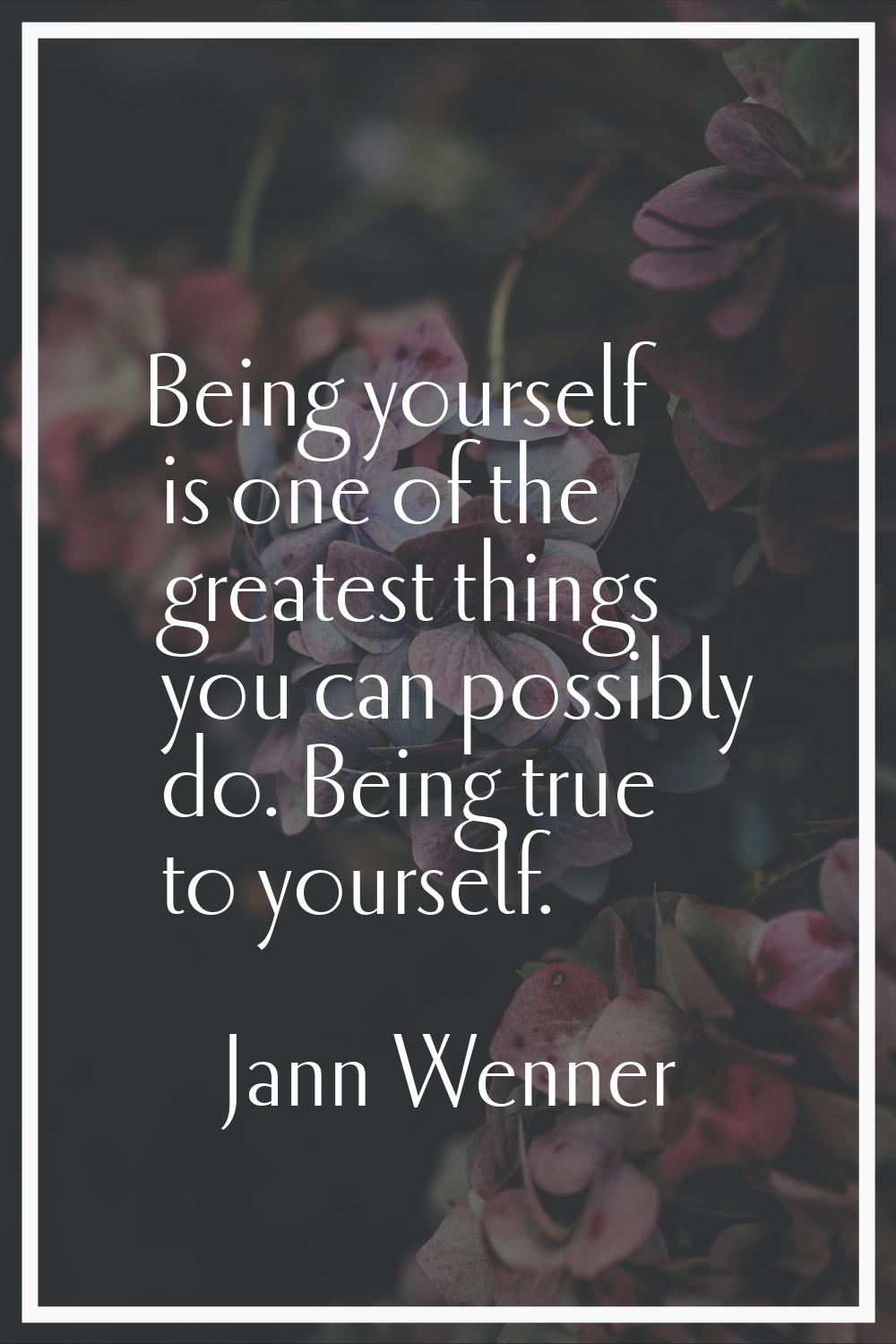 Being yourself is one of the greatest things you can possibly do. Being true to yourself.