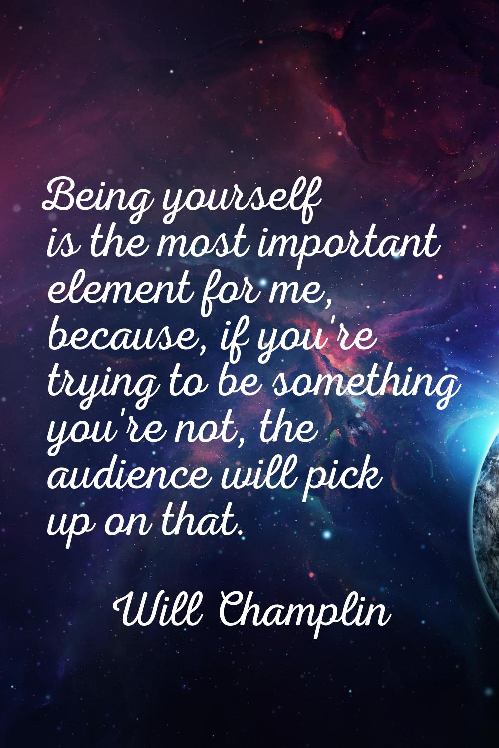 Being yourself is the most important element for me, because, if you're trying to be something you'