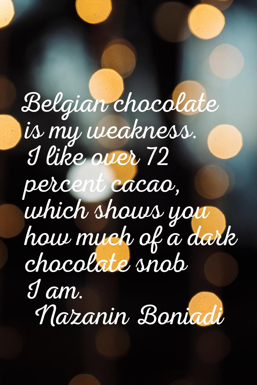Belgian chocolate is my weakness. I like over 72 percent cacao, which shows you how much of a dark 