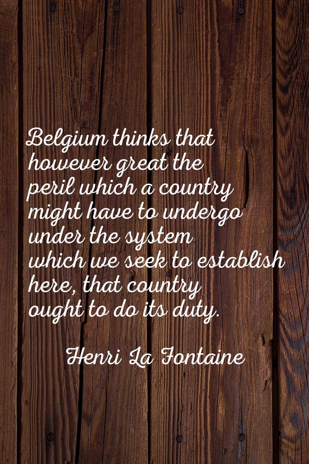 Belgium thinks that however great the peril which a country might have to undergo under the system 