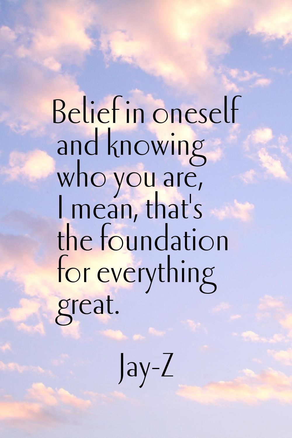 Belief in oneself and knowing who you are, I mean, that's the foundation for everything great.