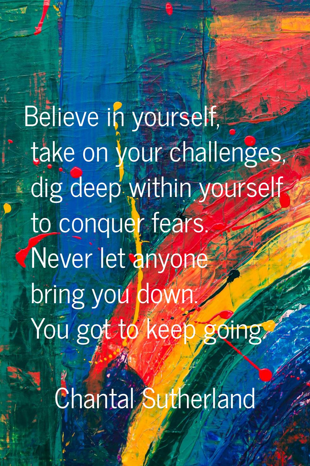 Believe in yourself, take on your challenges, dig deep within yourself to conquer fears. Never let 