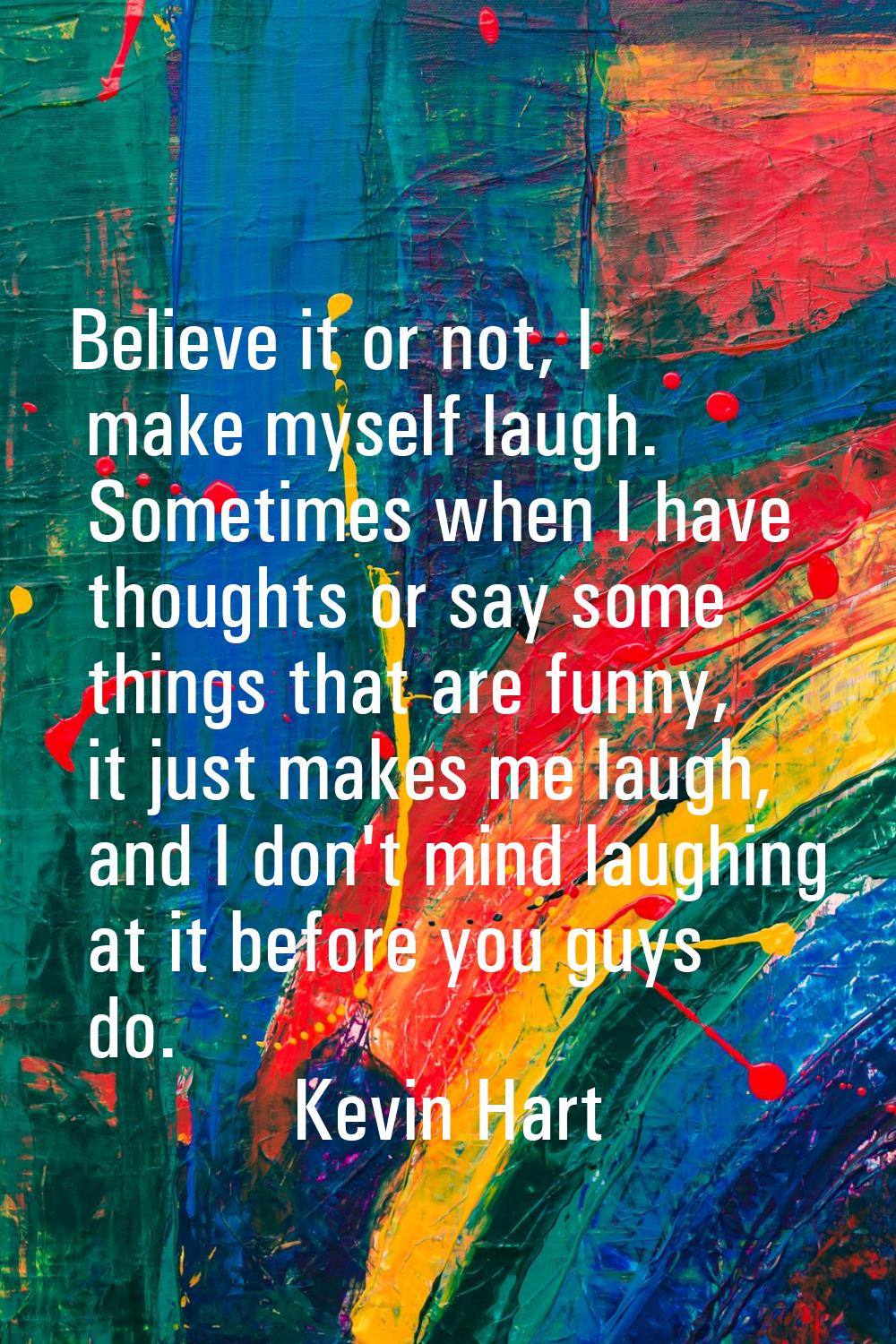 Believe it or not, I make myself laugh. Sometimes when I have thoughts or say some things that are 