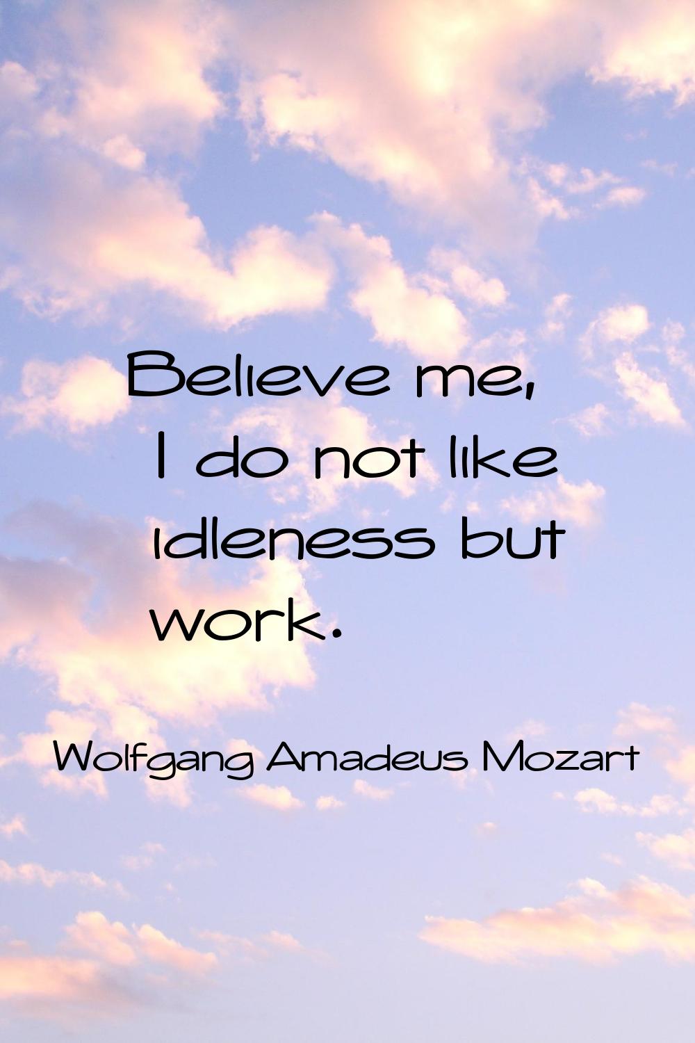 Believe me, I do not like idleness but work.