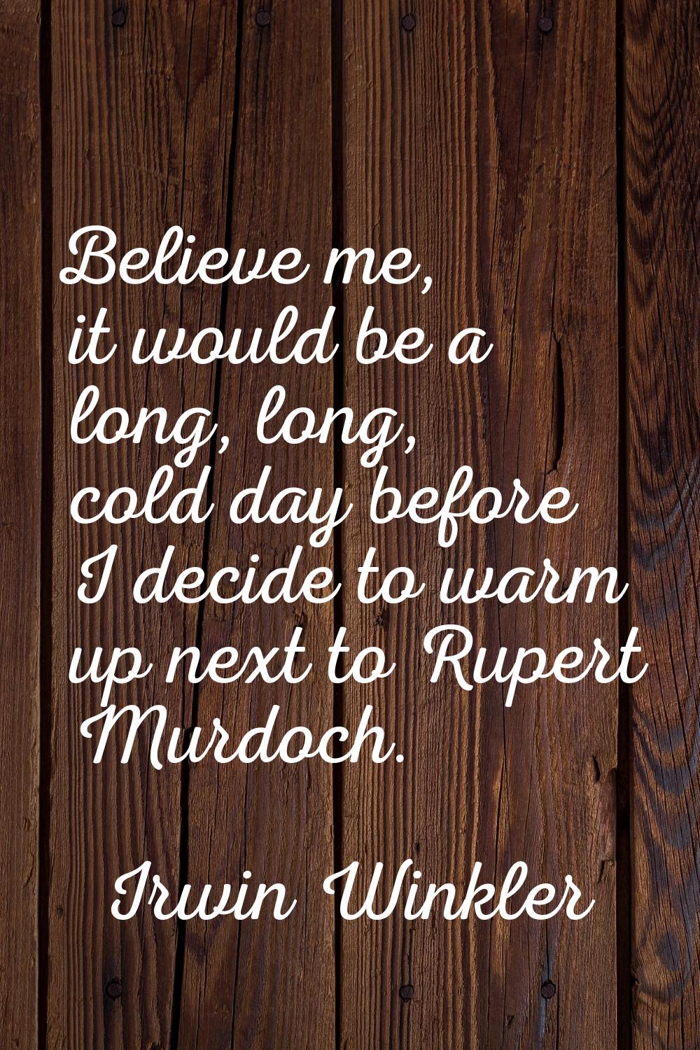 Believe me, it would be a long, long, cold day before I decide to warm up next to Rupert Murdoch.