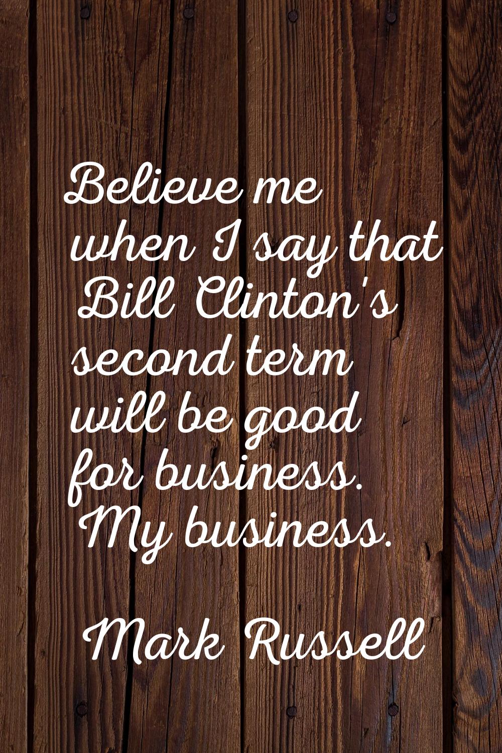 Believe me when I say that Bill Clinton's second term will be good for business. My business.
