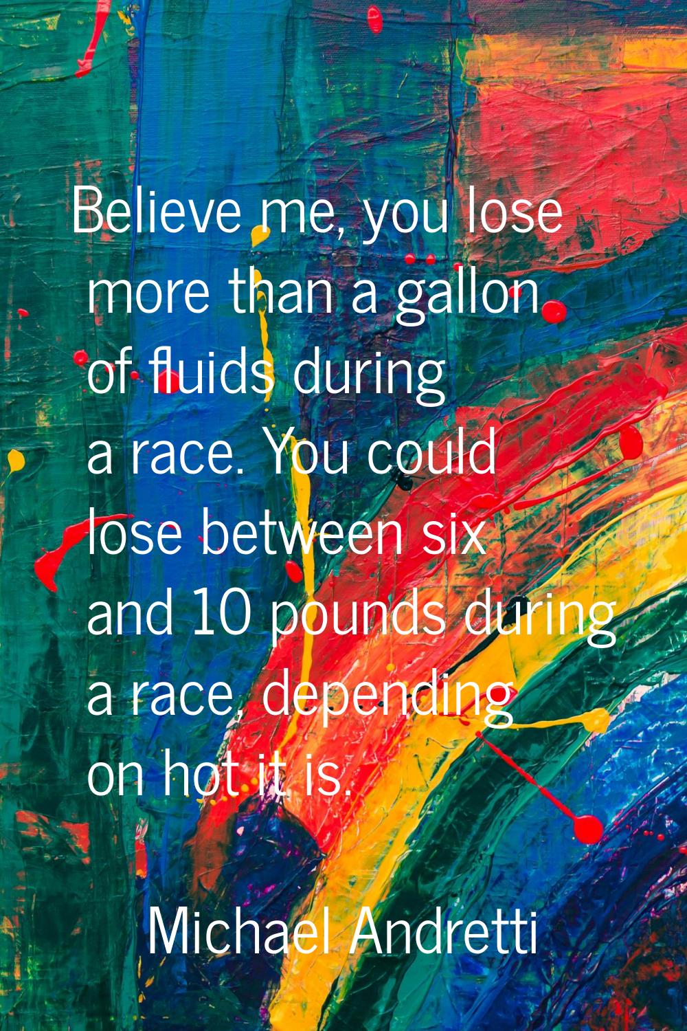 Believe me, you lose more than a gallon of fluids during a race. You could lose between six and 10 