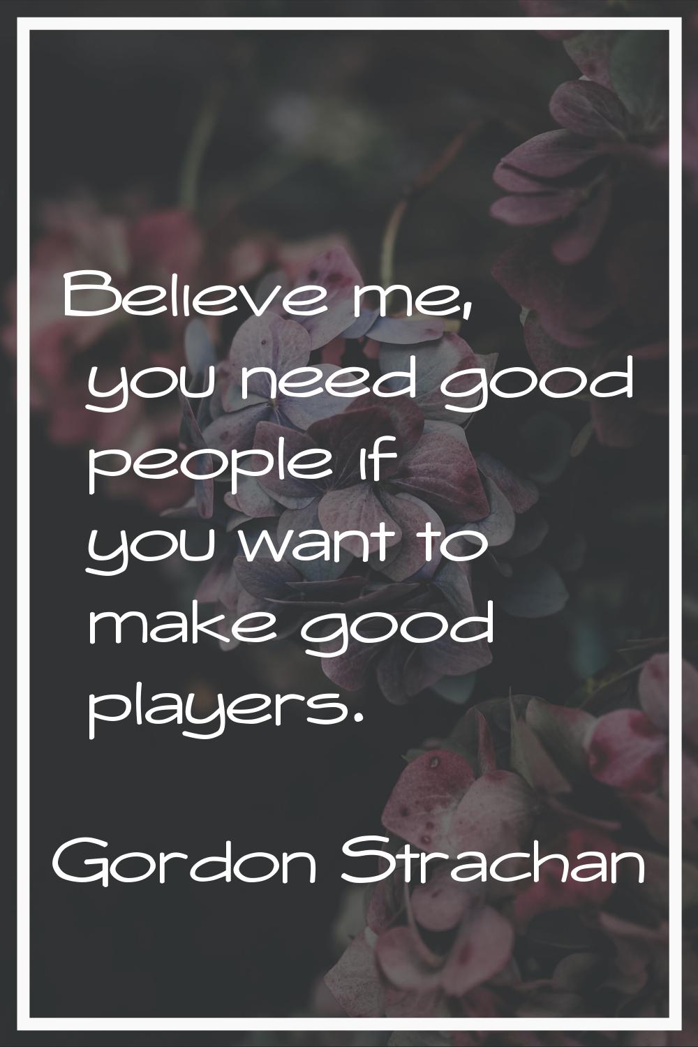Believe me, you need good people if you want to make good players.