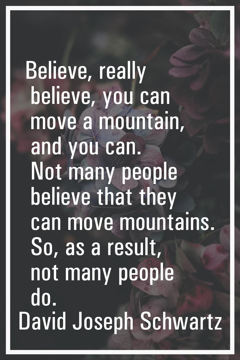 Believe, really believe, you can move a mountain, and you can. Not many people believe that they ca