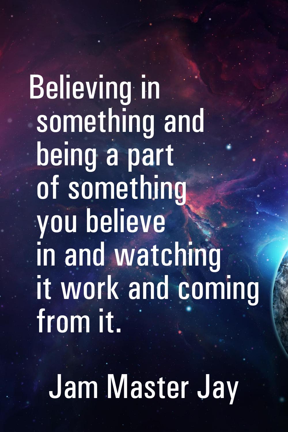 Believing in something and being a part of something you believe in and watching it work and coming