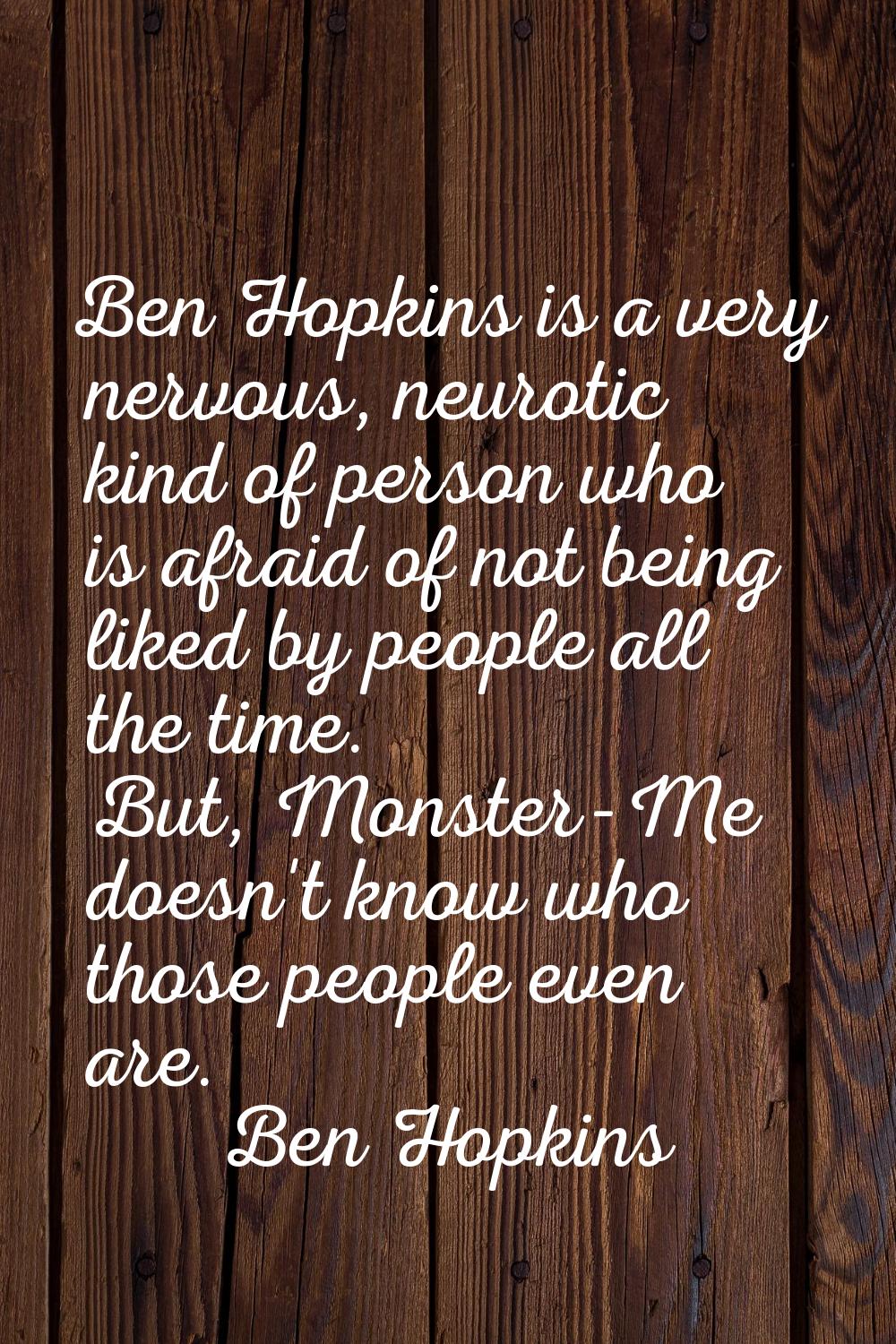 Ben Hopkins is a very nervous, neurotic kind of person who is afraid of not being liked by people a