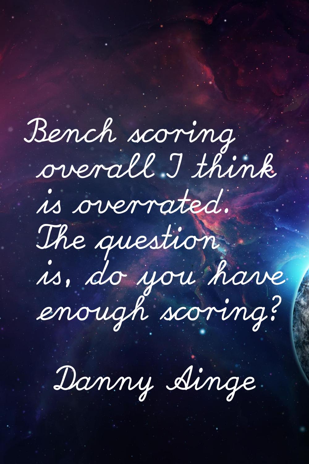 Bench scoring overall I think is overrated. The question is, do you have enough scoring?
