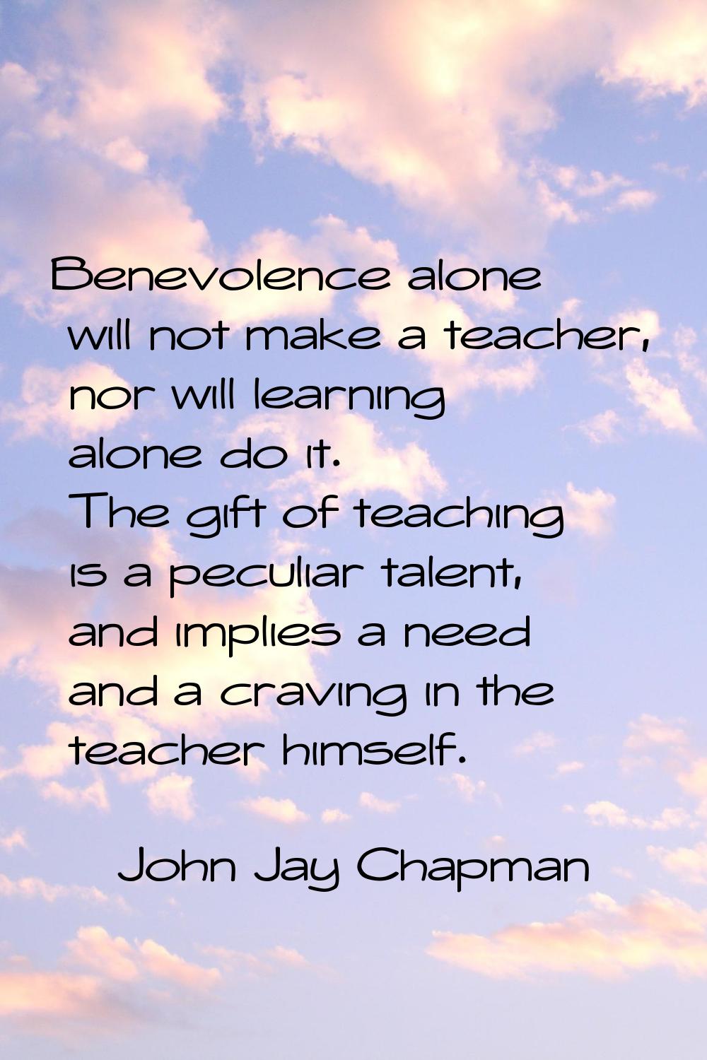Benevolence alone will not make a teacher, nor will learning alone do it. The gift of teaching is a