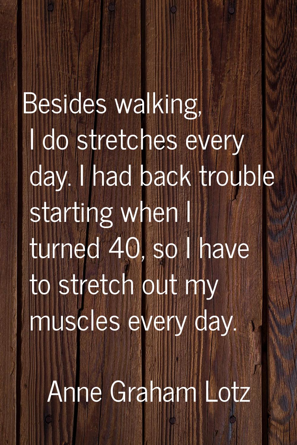 Besides walking, I do stretches every day. I had back trouble starting when I turned 40, so I have 