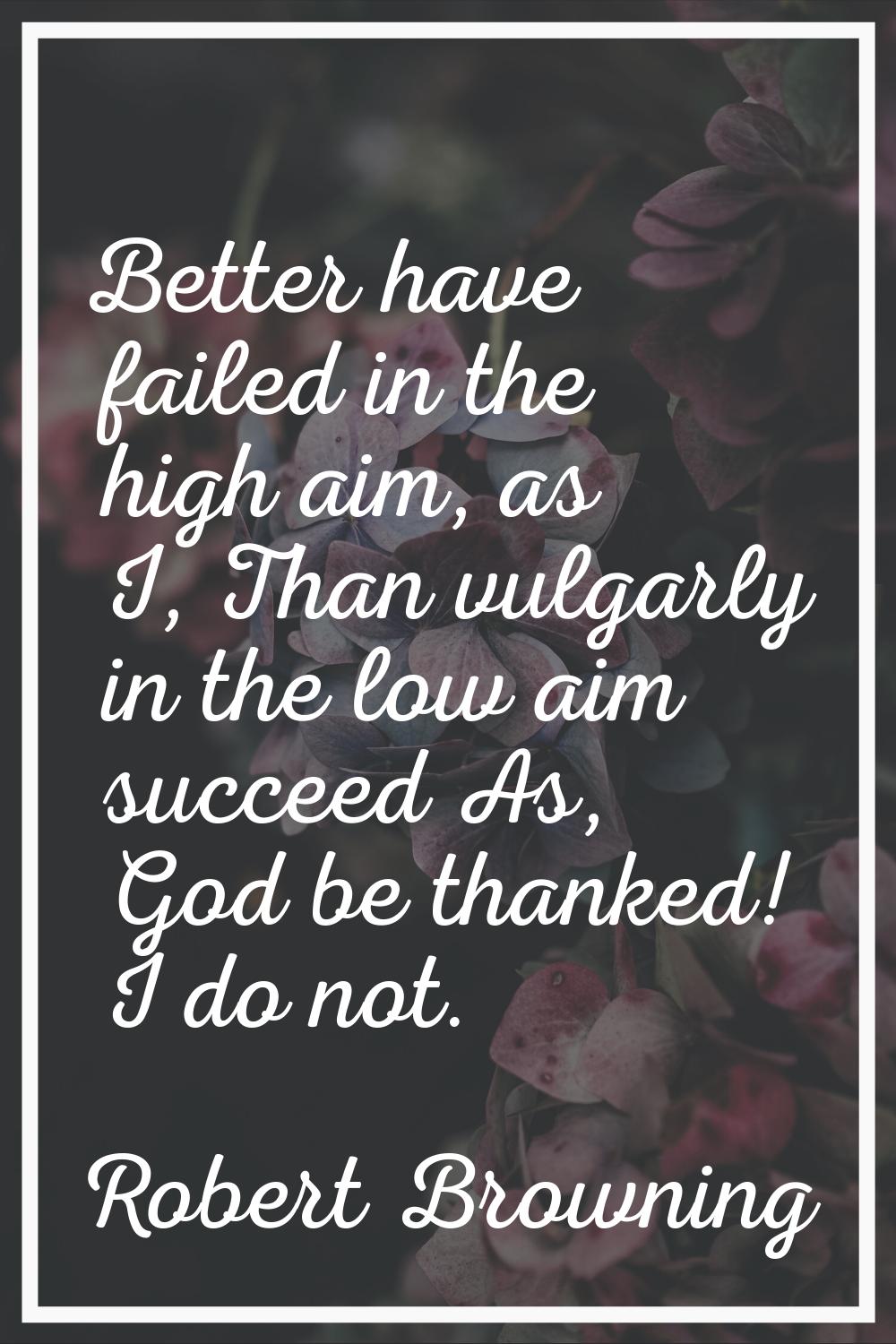 Better have failed in the high aim, as I, Than vulgarly in the low aim succeed As, God be thanked! 