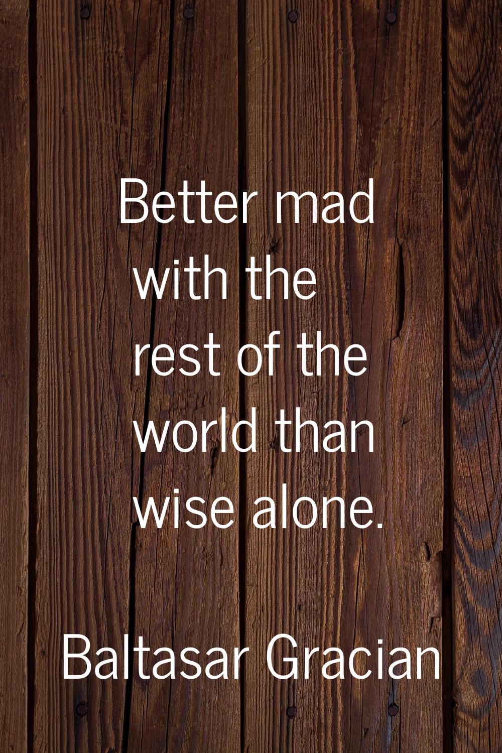 Better mad with the rest of the world than wise alone.
