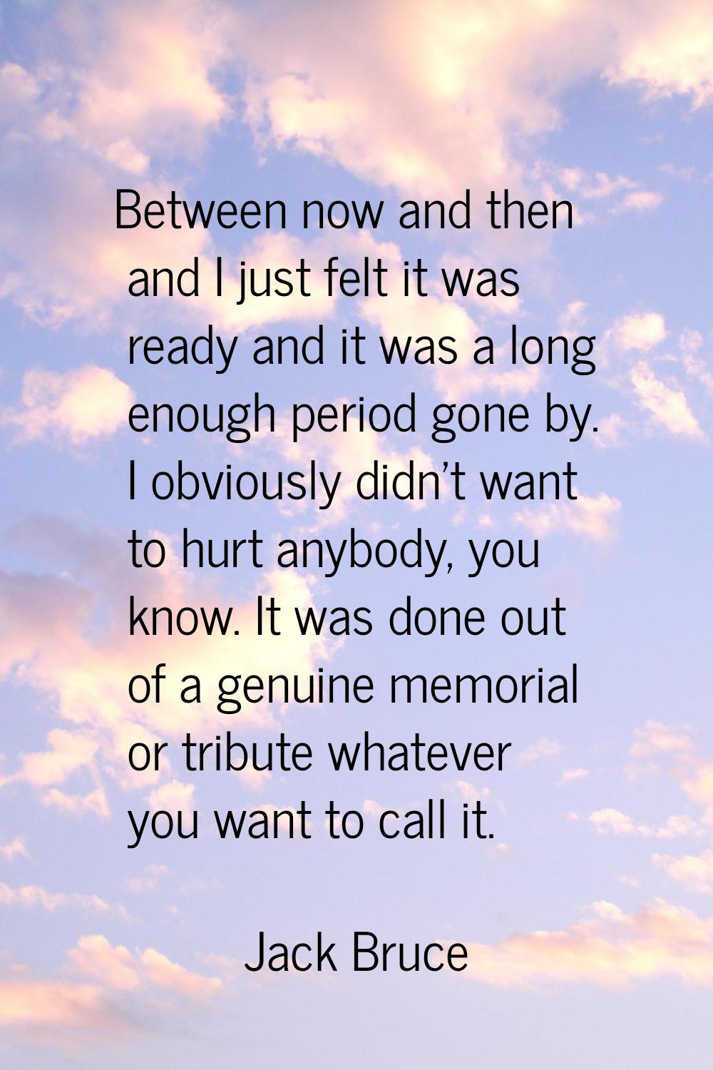 Between now and then and I just felt it was ready and it was a long enough period gone by. I obviou